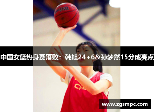 中国女篮热身赛落败：韩旭24+6&孙梦然15分成亮点